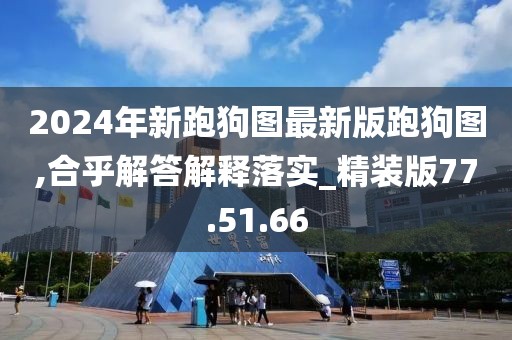 2024年新跑狗图最新版跑狗图,合乎解答解释落实_精装版77.51.66