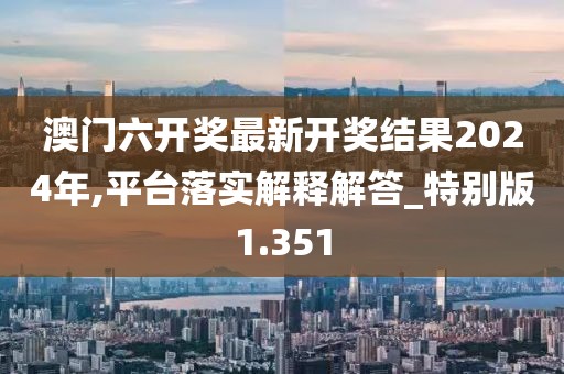 澳门六开奖最新开奖结果2024年,平台落实解释解答_特别版1.351