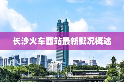 长沙火车西站最新概况概述