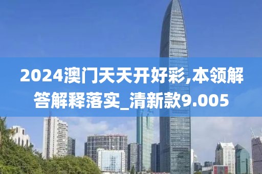 2024澳门天天开好彩,本领解答解释落实_清新款9.005