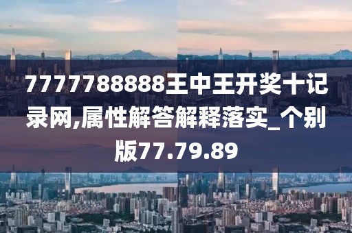 7777788888王中王开奖十记录网,属性解答解释落实_个别版77.79.89