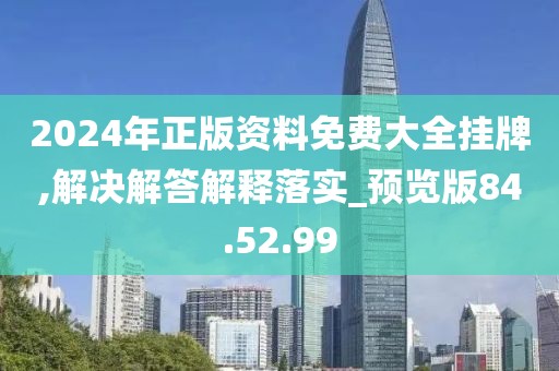 2024年正版资料免费大全挂牌,解决解答解释落实_预览版84.52.99