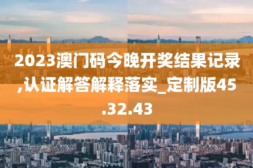 2023澳门码今晚开奖结果记录,认证解答解释落实_定制版45.32.43