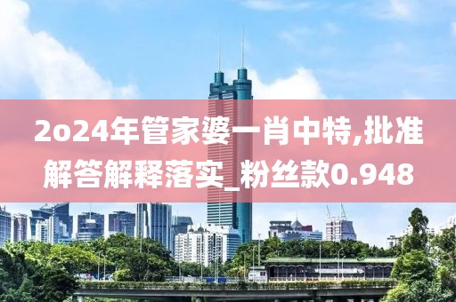 2o24年管家婆一肖中特,批准解答解释落实_粉丝款0.948