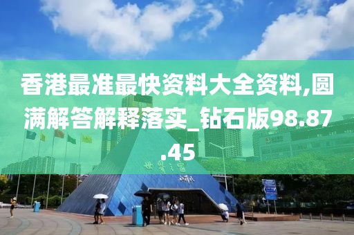 香港最准最快资料大全资料,圆满解答解释落实_钻石版98.87.45