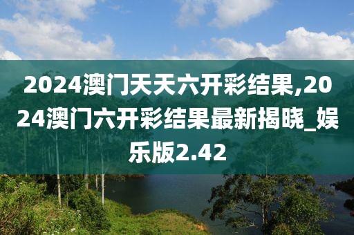 2024澳门天天六开彩结果,2024澳门六开彩结果最新揭晓_娱乐版2.42