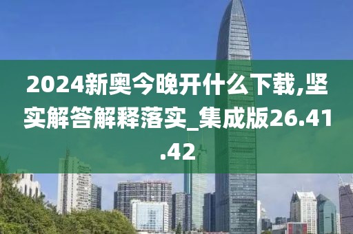 2024新奥今晚开什么下载,坚实解答解释落实_集成版26.41.42