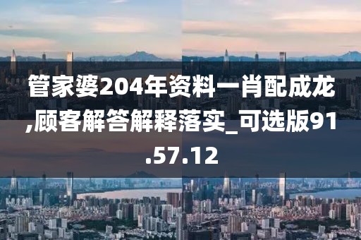 管家婆204年资料一肖配成龙,顾客解答解释落实_可选版91.57.12