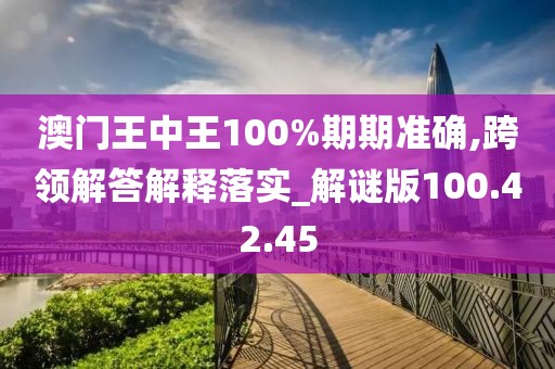 澳门王中王100%期期准确,跨领解答解释落实_解谜版100.42.45