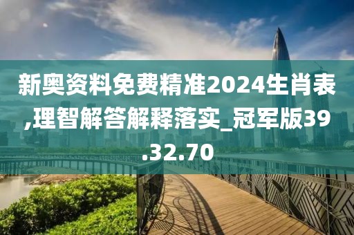 新奥资料免费精准2024生肖表,理智解答解释落实_冠军版39.32.70