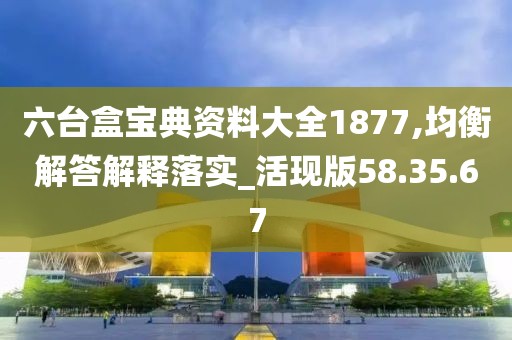 六台盒宝典资料大全1877,均衡解答解释落实_活现版58.35.67