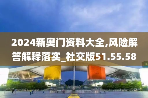 2024新奥门资料大全,风险解答解释落实_社交版51.55.58