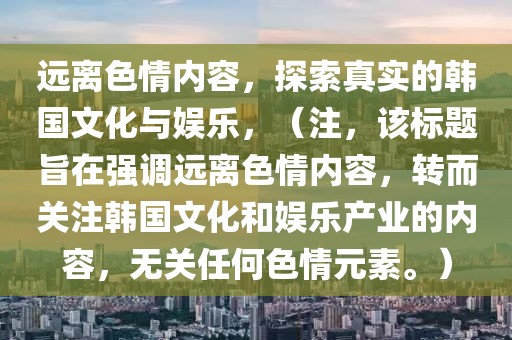 远离色情内容，探索真实的韩国文化与娱乐，（注，该标题旨在强调远离色情内容，转而关注韩国文化和娱乐产业的内容，无关任何色情元素。）