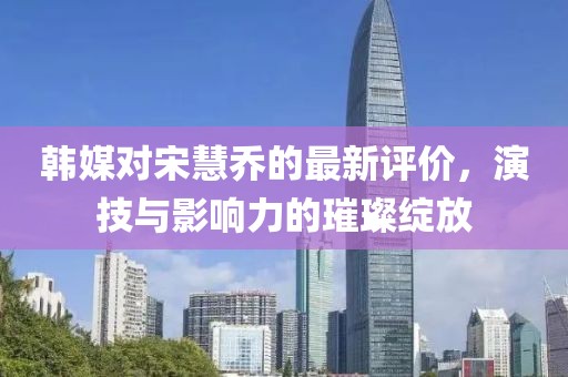 韩媒对宋慧乔的最新评价，演技与影响力的璀璨绽放