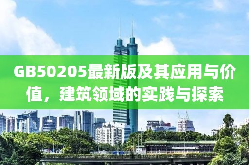 GB50205最新版及其应用与价值，建筑领域的实践与探索