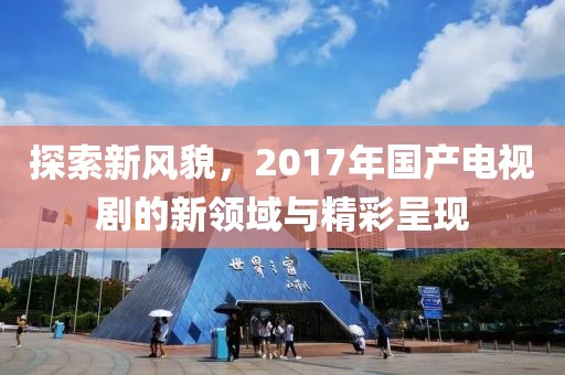 探索新风貌，2017年国产电视剧的新领域与精彩呈现