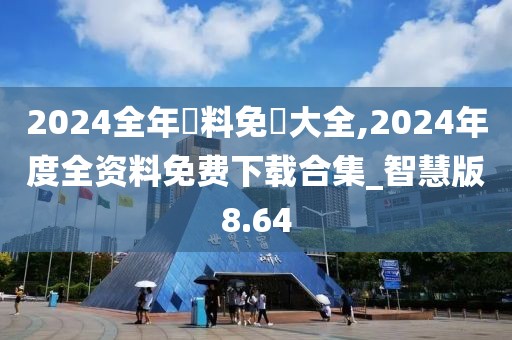 2024全年資料免費大全,2024年度全资料免费下载合集_智慧版8.64