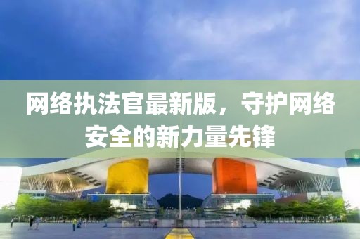 网络执法官最新版，守护网络安全的新力量先锋