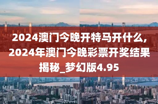 2024澳门今晚开特马开什么,2024年澳门今晚彩票开奖结果揭秘_梦幻版4.95