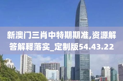 新澳门三肖中特期期准,资源解答解释落实_定制版54.43.22