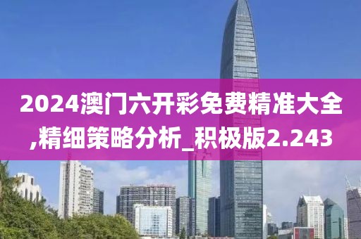 2024澳门六开彩免费精准大全,精细策略分析_积极版2.243