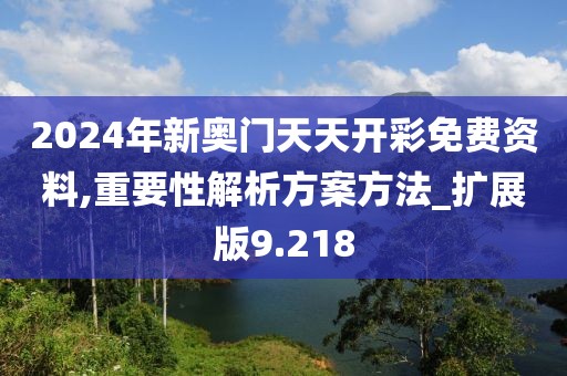 2024年新奥门天天开彩免费资料,重要性解析方案方法_扩展版9.218