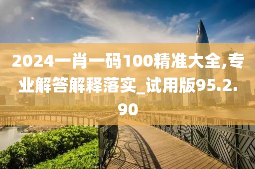 2024一肖一码100精准大全,专业解答解释落实_试用版95.2.90