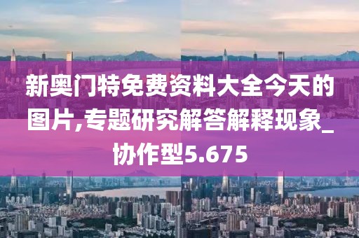 新奥门特免费资料大全今天的图片,专题研究解答解释现象_协作型5.675