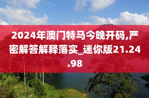 2024年澳门特马今晚开码,严密解答解释落实_迷你版21.24.98