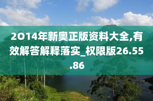 2O14年新奥正版资料大全,有效解答解释落实_权限版26.55.86