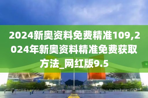 2024新奥资料免费精准109,2024年新奥资料精准免费获取方法_网红版9.5