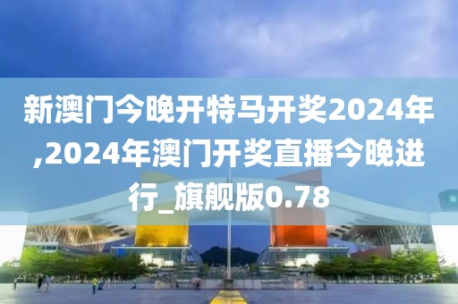 新澳门今晚开特马开奖2024年,2024年澳门开奖直播今晚进行_旗舰版0.78