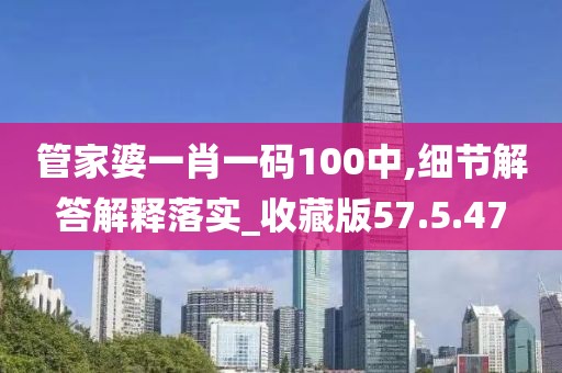 管家婆一肖一码100中,细节解答解释落实_收藏版57.5.47