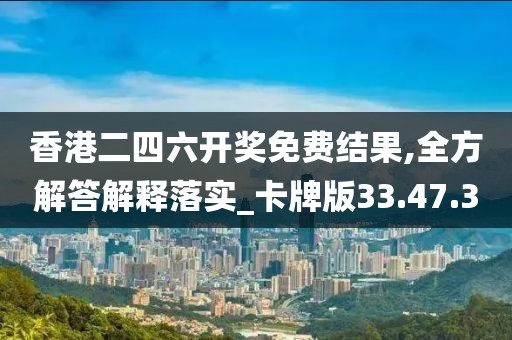 香港二四六开奖免费结果,全方解答解释落实_卡牌版33.47.30