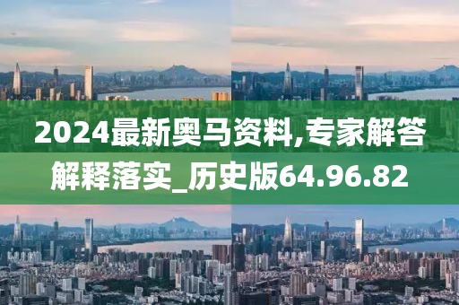 2024最新奥马资料,专家解答解释落实_历史版64.96.82