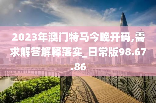 2023年澳门特马今晚开码,需求解答解释落实_日常版98.67.86