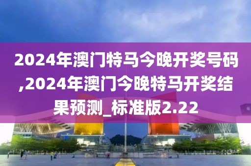 2024年澳门特马今晚开奖号码,2024年澳门今晚特马开奖结果预测_标准版2.22