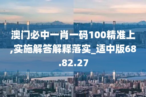 澳门必中一肖一码100精准上,实施解答解释落实_适中版68.82.27