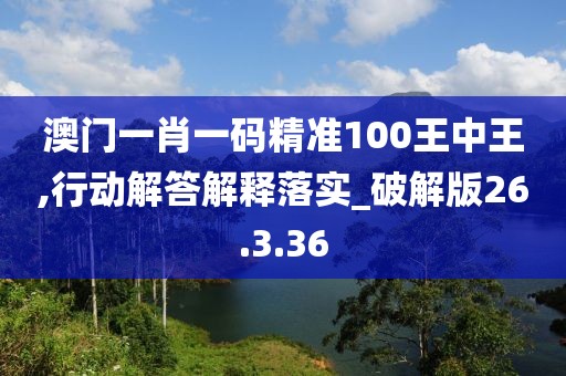 澳门一肖一码精准100王中王,行动解答解释落实_破解版26.3.36