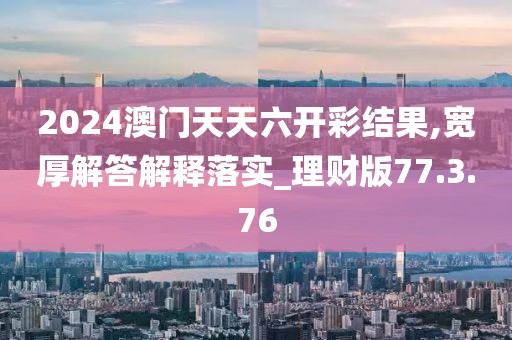 2024澳门天天六开彩结果,宽厚解答解释落实_理财版77.3.76