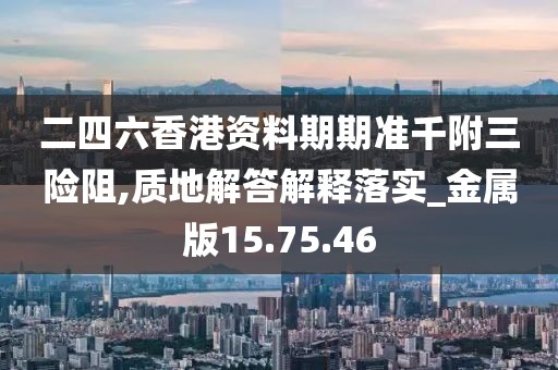 二四六香港资料期期准千附三险阻,质地解答解释落实_金属版15.75.46