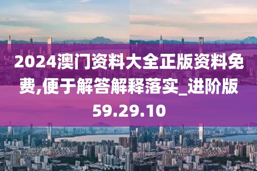 2024澳门资料大全正版资料免费,便于解答解释落实_进阶版59.29.10