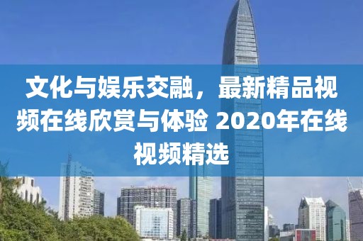 文化与娱乐交融，最新精品视频在线欣赏与体验 2020年在线视频精选