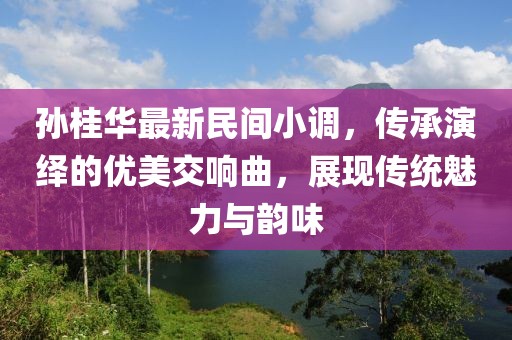 孙桂华最新民间小调，传承演绎的优美交响曲，展现传统魅力与韵味