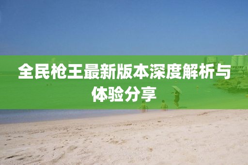 全民枪王最新版本深度解析与体验分享