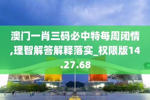 澳门一肖三码必中特每周闭情,理智解答解释落实_权限版14.27.68