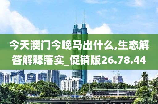 今天澳门今晚马出什么,生态解答解释落实_促销版26.78.44