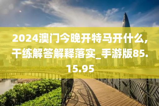 2024澳门今晚开特马开什么,干练解答解释落实_手游版85.15.95