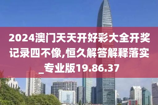 2024澳门天天开好彩大全开奖记录四不像,恒久解答解释落实_专业版19.86.37