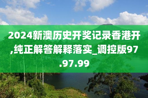 2024新澳历史开奖记录香港开,纯正解答解释落实_调控版97.97.99